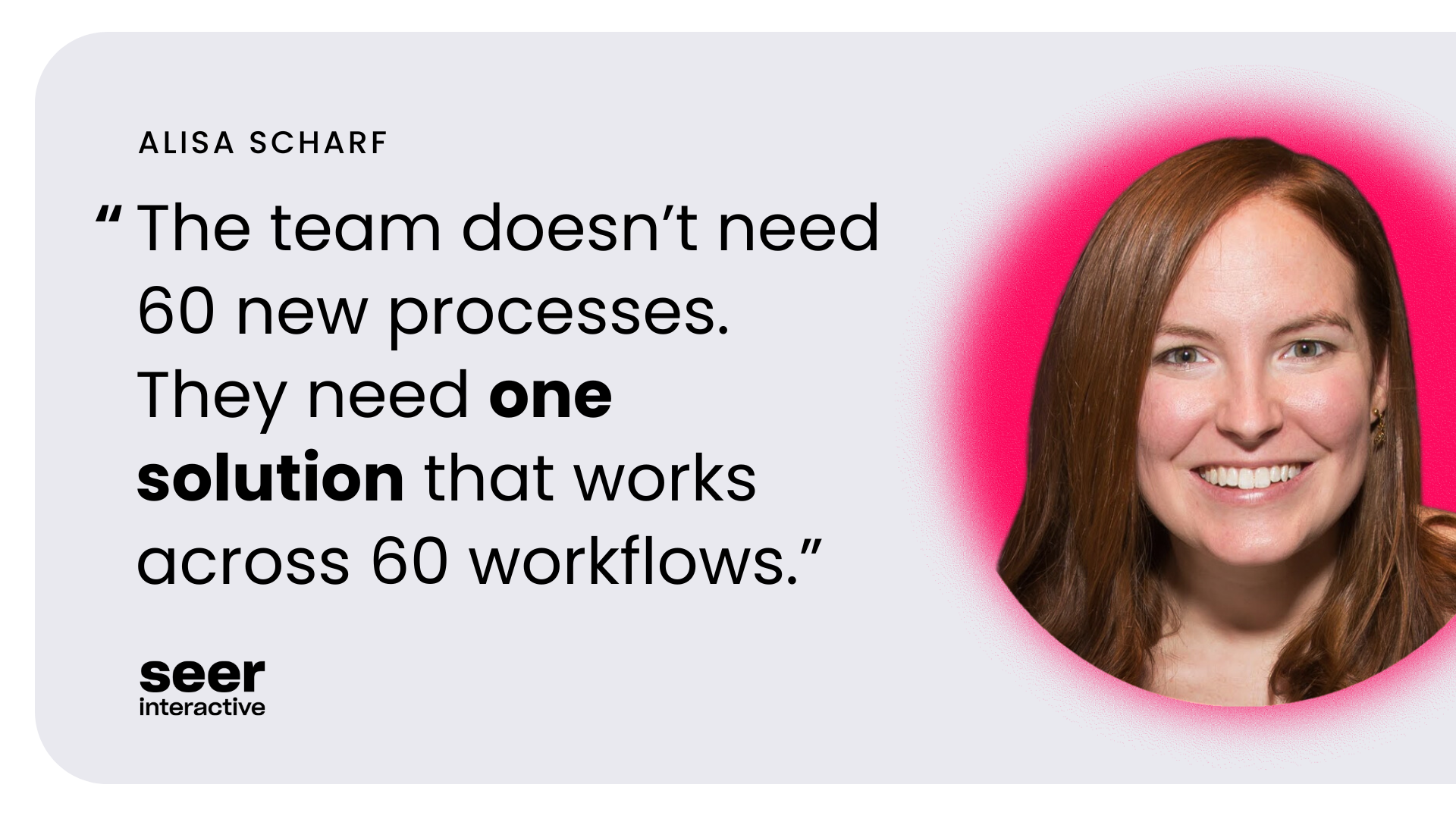 The team doesn’t need 60 new processes.  They need one solution that works across 60 workflows.”